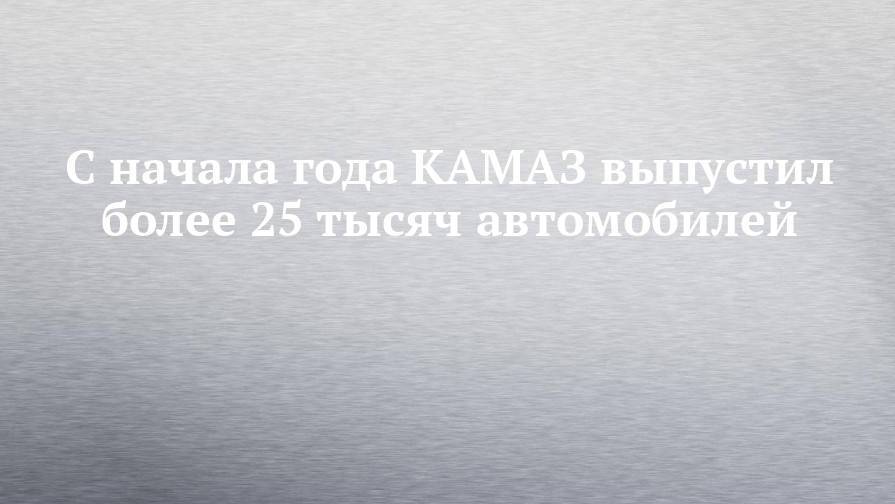 С начала года КАМАЗ выпустил более 25 тысяч автомобилей