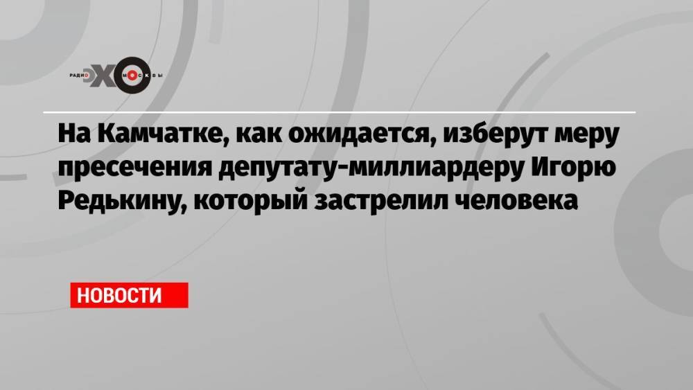 На Камчатке, как ожидается, изберут меру пресечения депутату-миллиардеру Игорю Редькину, который застрелил человека