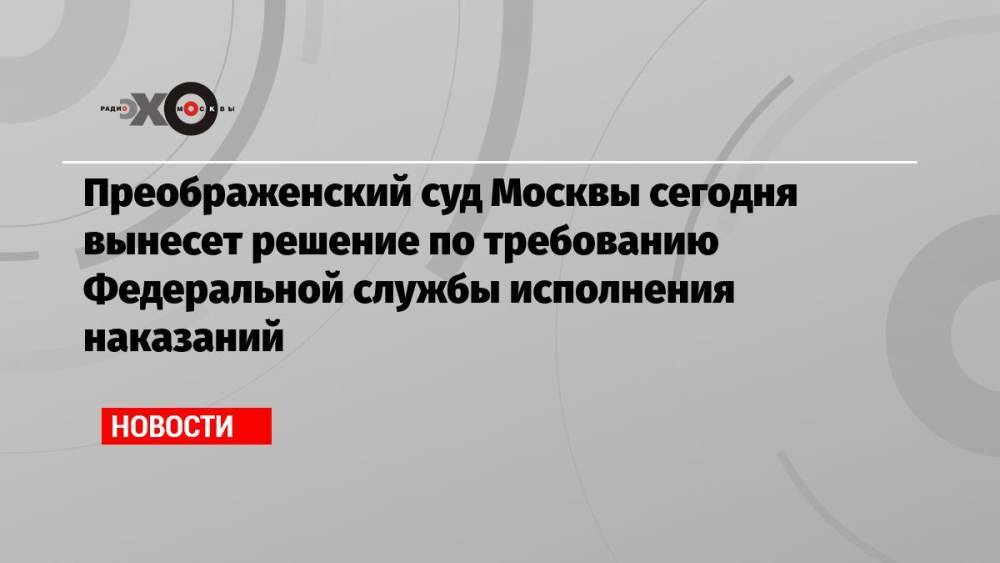 Преображенский суд Москвы сегодня вынесет решение по требованию Федеральной службы исполнения наказаний