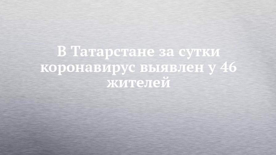 В Татарстане за сутки коронавирус выявлен у 46 жителей