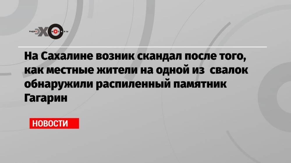 На Сахалине возник скандал после того, как местные жители на одной из свалок обнаружили распиленный памятник Гагарин