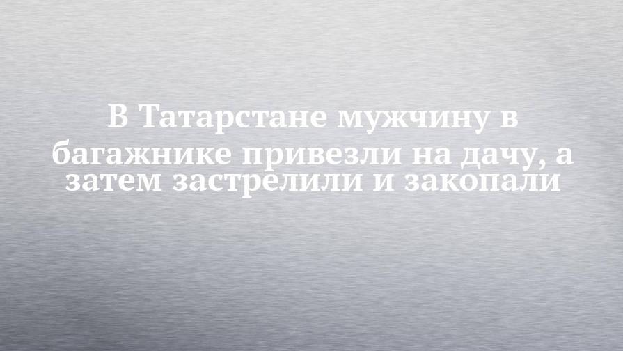 В Татарстане мужчину в багажнике привезли на дачу, а затем застрелили и закопали