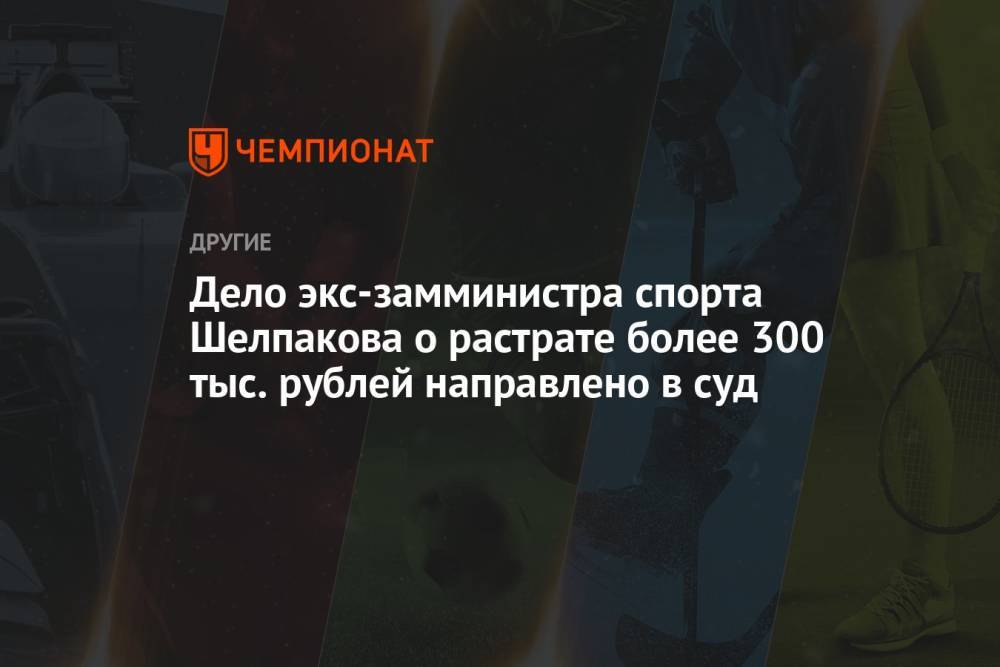 Дело экс-замминистра спорта Шелпакова о растрате более 300 тыс. рублей направлено в суд