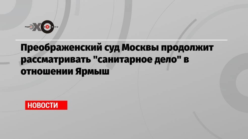 Преображенский суд Москвы продолжит рассматривать «санитарное дело» в отношении Ярмыш