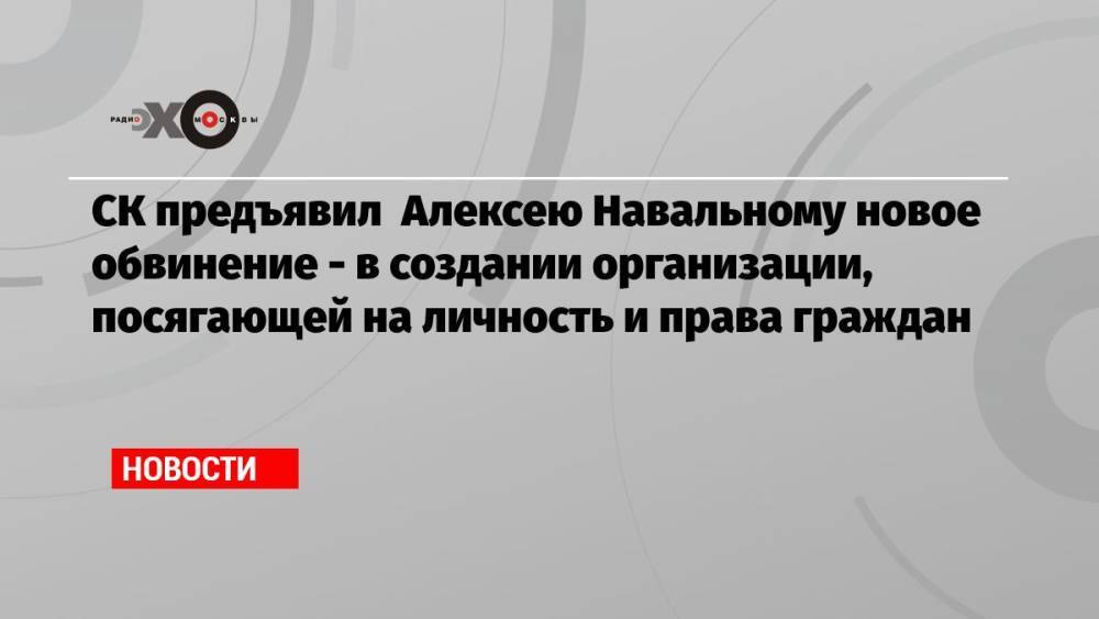 СК предъявил Алексею Навальному новое обвинение — в создании организации, посягающей на личность и права граждан