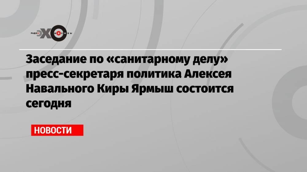 Заседание по «санитарному делу» пресс-секретаря политика Алексея Навального Киры Ярмыш состоится сегодня