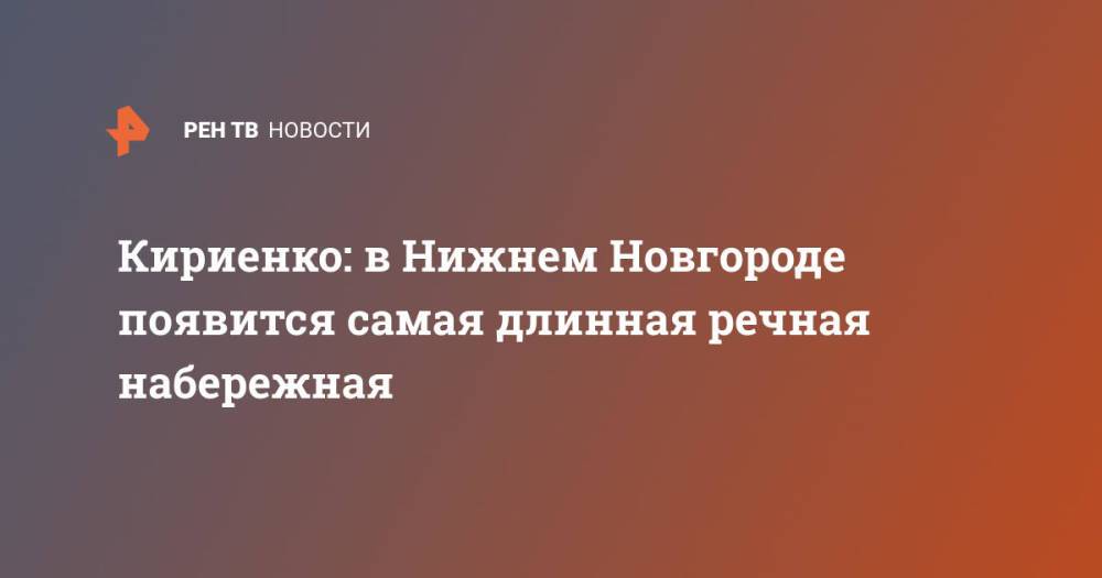 Кириенко: в Нижнем Новгороде появится самая длинная речная набережная
