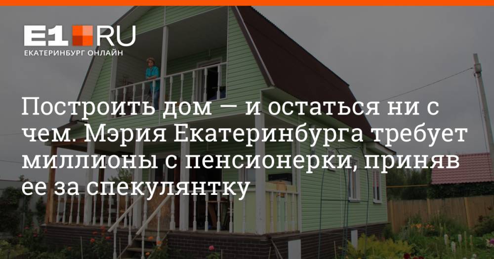 Построить дом — и остаться ни с чем. Мэрия Екатеринбурга требует миллионы с пенсионерки, приняв ее за спекулянтку
