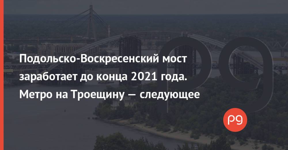 Подольско-Воскресенский мост заработает до конца 2021 года. Метро на Троещину — следующее