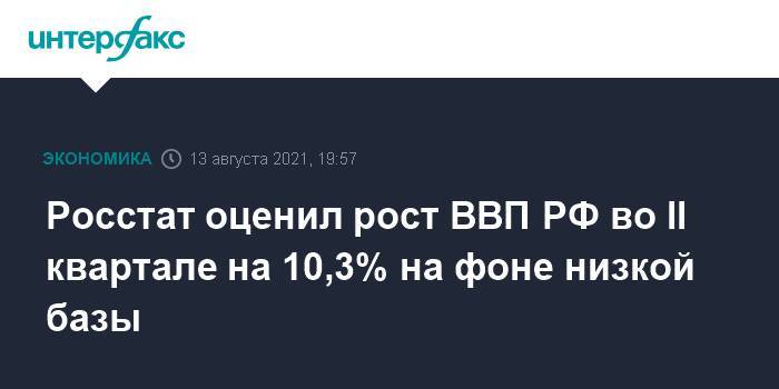 Росстат оценил рост ВВП РФ во II квартале на 10,3% на фоне низкой базы