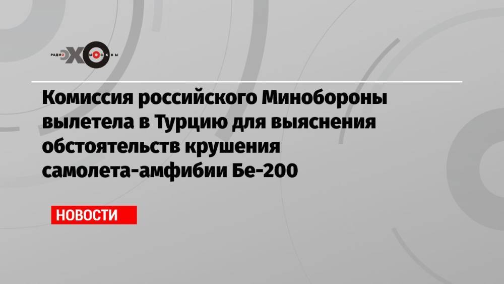 Комиссия российского Минобороны вылетела в Турцию для выяснения обстоятельств крушения самолета-амфибии Бе-200