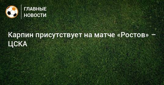 Карпин присутствует на матче «Ростов» – ЦСКА