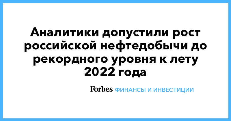 Аналитики допустили рост российской нефтедобычи до рекордного уровня к лету 2022 года