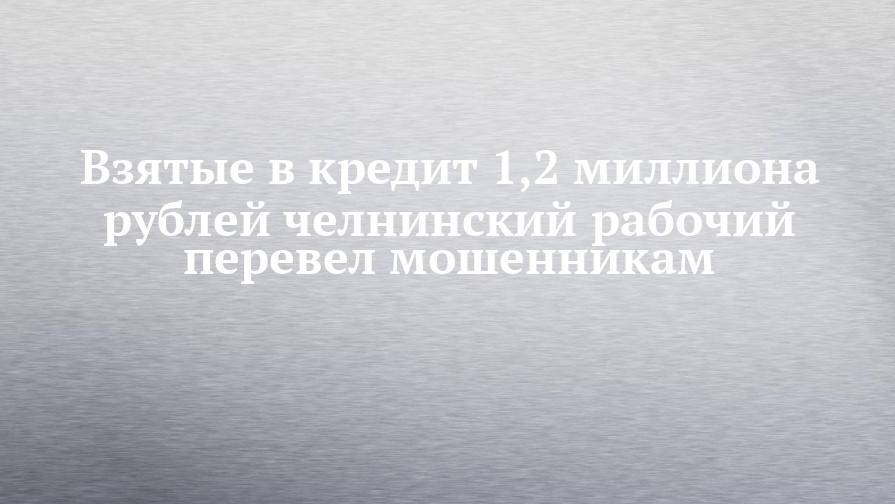 Взятые в кредит 1,2 миллиона рублей челнинский рабочий перевел мошенникам