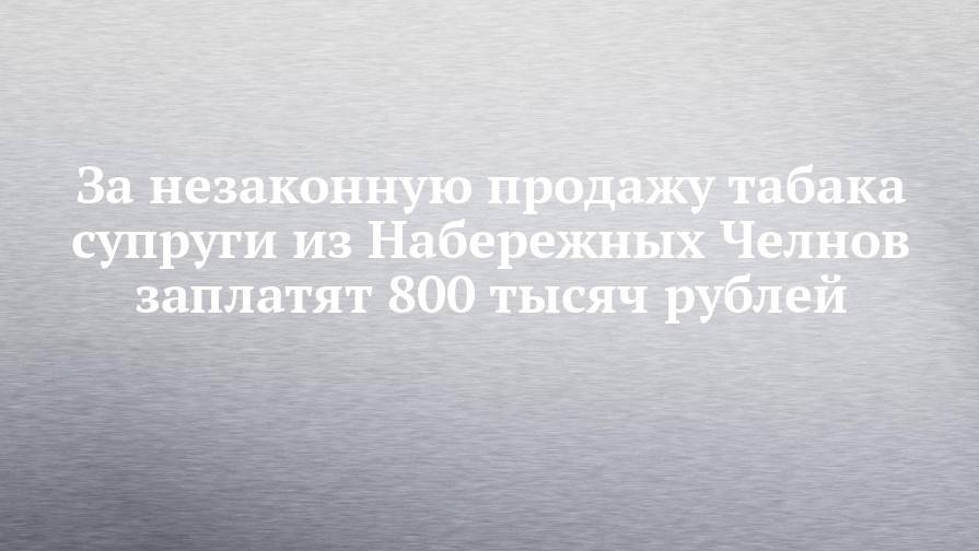 За незаконную продажу табака супруги из Набережных Челнов заплатят 800 тысяч рублей