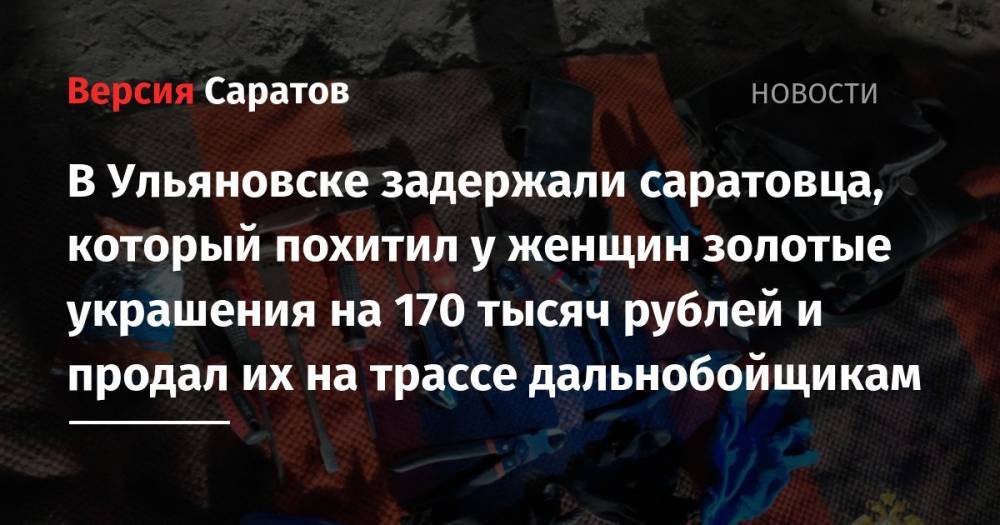В Ульяновске задержали саратовца, который похитил у женщин золотые украшения на 170 тысяч рублей и продал их на трассе дальнобойщикам