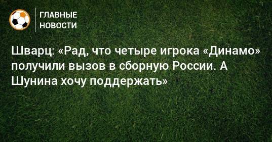 Шварц: «Рад, что четыре игрока «Динамо» получили вызов в сборную России. А Шунина хочу поддержать»