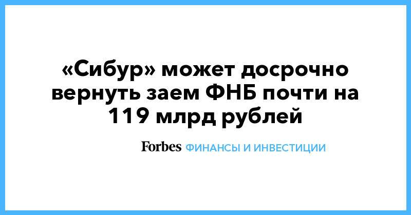 «Сибур» может досрочно вернуть заем ФНБ почти на 119 млрд рублей