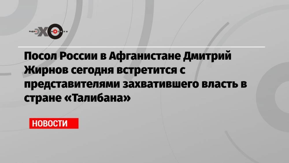 Посол России в Афганистане Дмитрий Жирнов сегодня встретится с представителями захватившего власть в стране «Талибана»