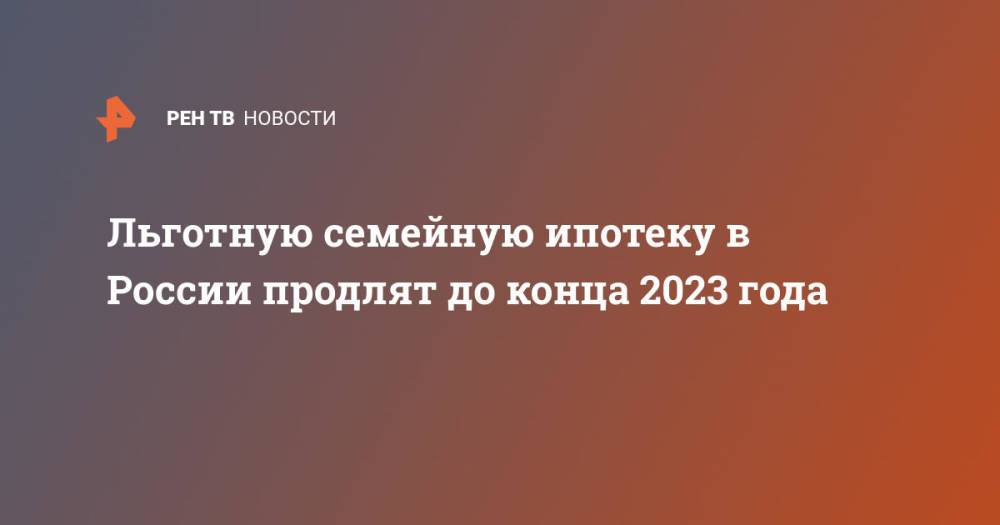 Льготную семейную ипотеку в России продлят до конца 2023 года