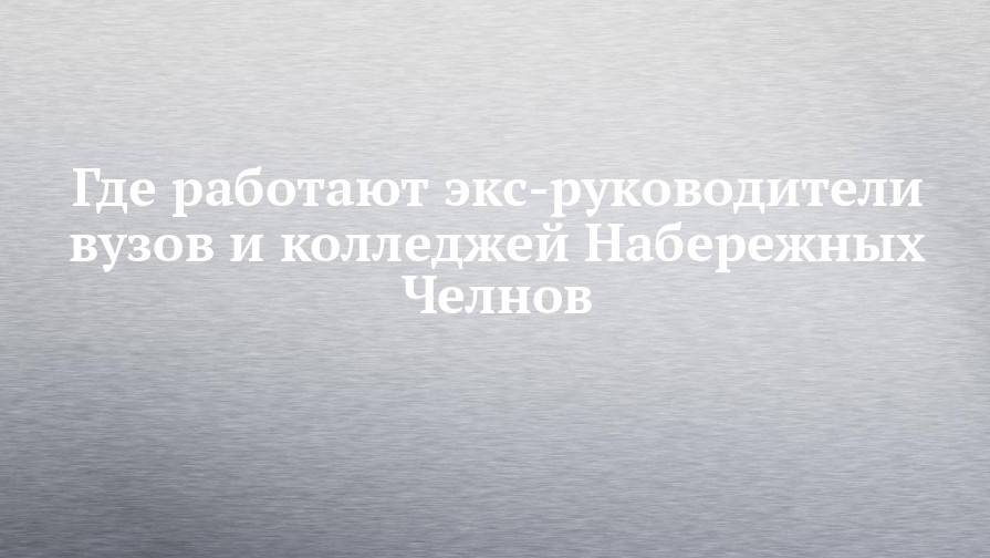 Где работают экс-руководители вузов и колледжей Набережных Челнов