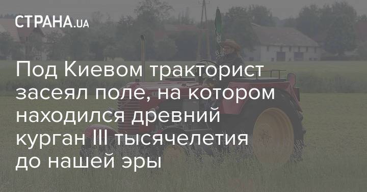 Под Киевом тракторист засеял поле, на котором находился древний курган III тысячелетия до нашей эры