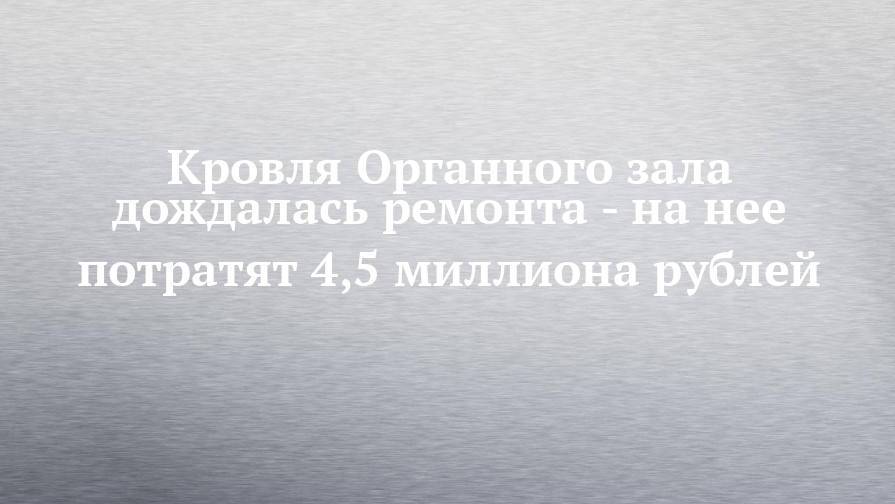 Кровля Органного зала дождалась ремонта - на нее потратят 4,5 миллиона рублей