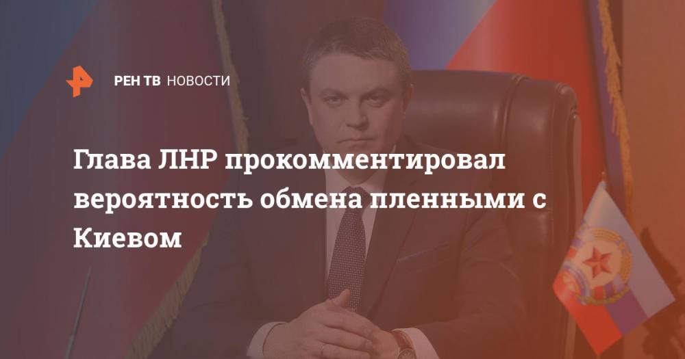 Глава ЛНР прокомментировал вероятность обмена пленными с Киевом