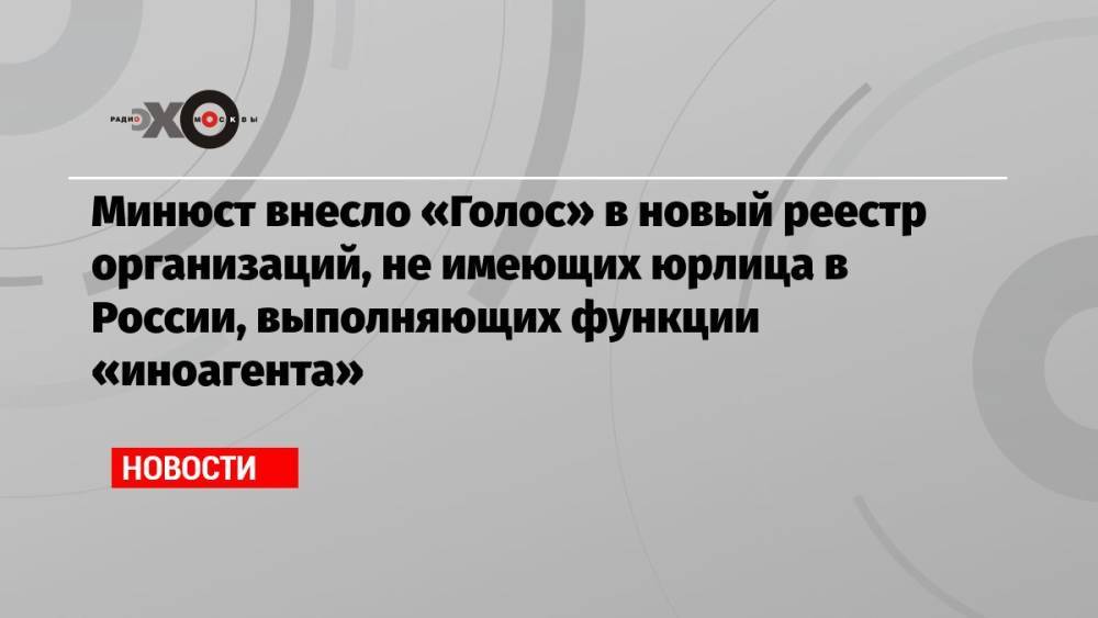 Минюст внесло «Голос» в новый реестр организаций, не имеющих юрлица в России, выполняющих функции «иноагента»