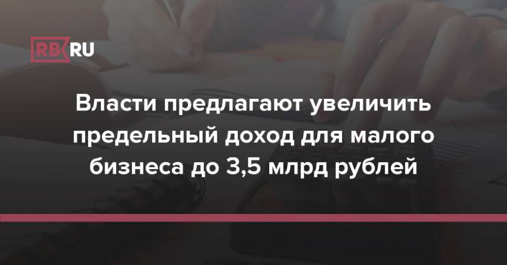 Власти предлагают увеличить предельный доход для малого бизнеса до 3,5 млрд рублей