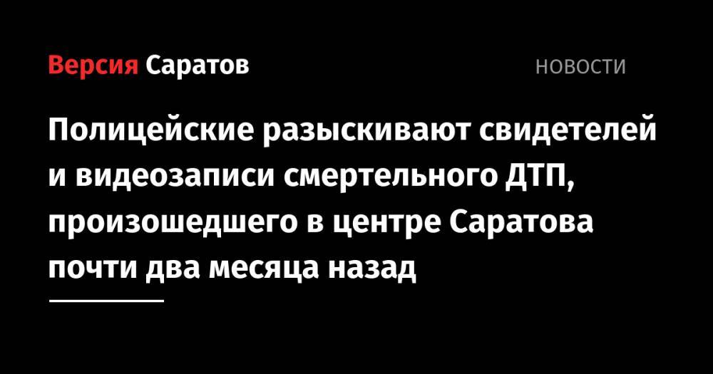 Полицейские разыскивают свидетелей и видеозаписи смертельного ДТП, произошедшего в центре Саратова почти два месяца назад