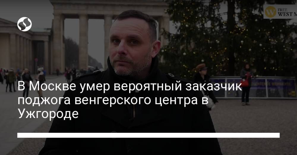 В Москве умер вероятный заказчик поджога венгерского центра в Ужгороде