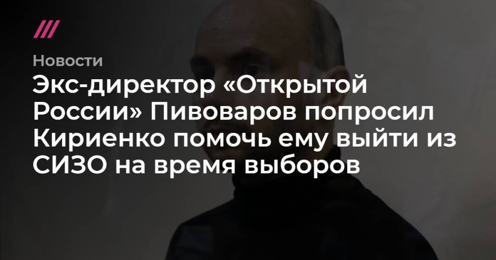 Экс-директор «Открытой России» Пивоваров попросил Кириенко помочь ему выйти из СИЗО на время выборов