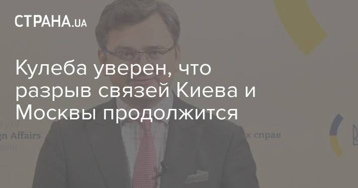 Кулеба уверен, что разрыв связей Киева и Москвы продолжится