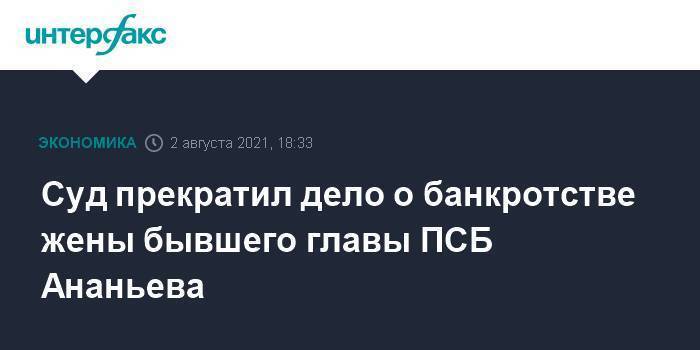 Суд прекратил дело о банкротстве жены бывшего главы ПСБ Ананьева