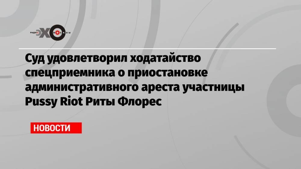 Суд удовлетворил ходатайство спецприемника о приостановке административного ареста участницы Pussy Riot Риты Флорес