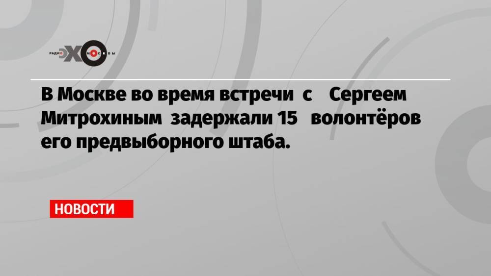 В Москве во время встречи с Сергеем Митрохиным задержали 15 волонтёров его предвыборного штаба.