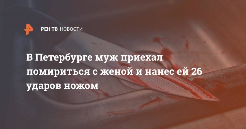 В Петербурге муж приехал помириться с женой и нанес ей 26 ударов ножом