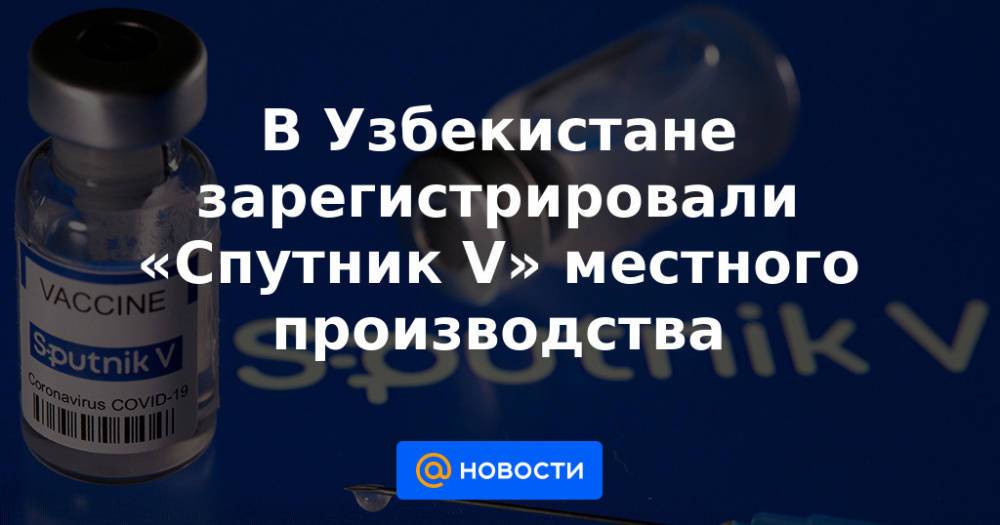 В Узбекистане зарегистрировали «Спутник V» местного производства