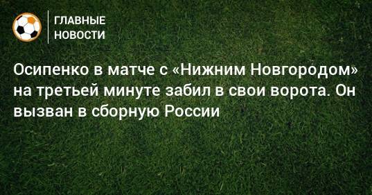 Осипенко в матче с «Нижним Новгородом» на третьей минуте забил в свои ворота. Он вызван в сборную России