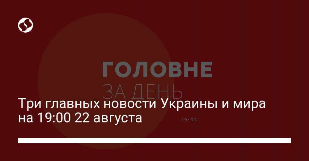 Три главных новости Украины и мира на 19:00 22 августа