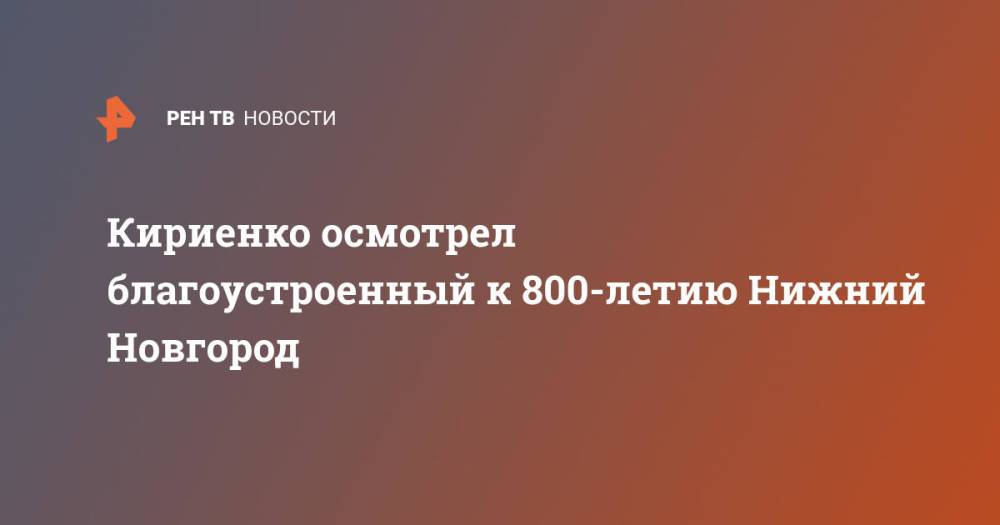 Кириенко осмотрел благоустроенный к 800-летию Нижний Новгород