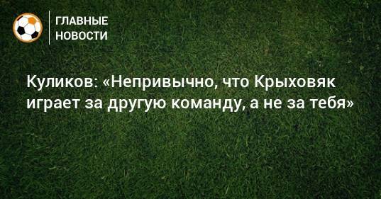 Куликов: «Непривычно, что Крыховяк играет за другую команду, а не за тебя»