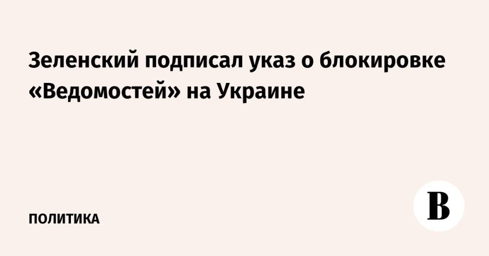 Зеленский подписал указ о блокировке «Ведомостей» на Украине