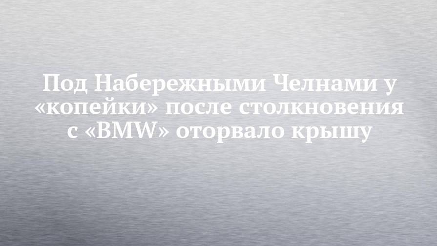 Под Набережными Челнами у «копейки» после столкновения с «BMW» оторвало крышу