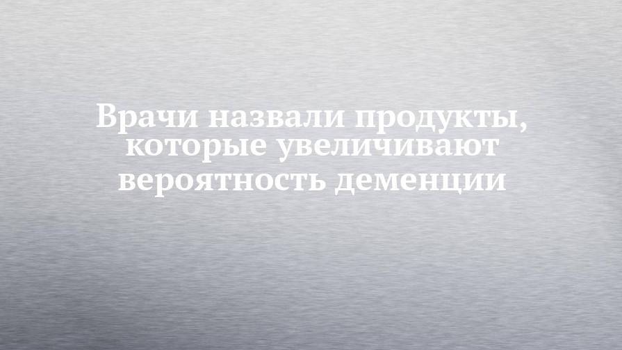 Врачи назвали продукты, которые увеличивают вероятность деменции