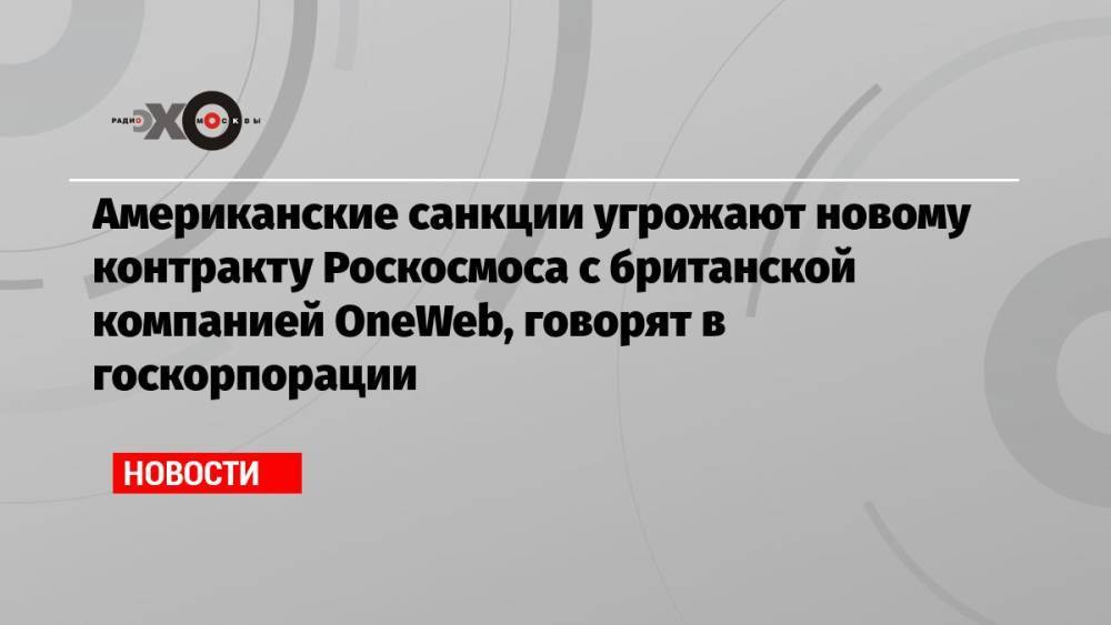 Американские санкции угрожают новому контракту Роскосмоса с британской компанией OneWeb, говорят в госкорпорации