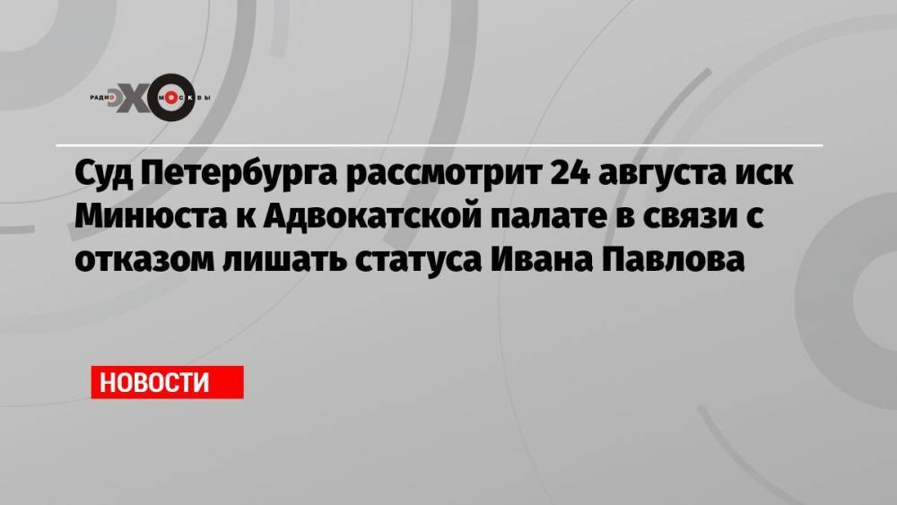 Суд Петербурга рассмотрит 24 августа иск Минюста к Адвокатской палате в связи с отказом лишать статуса Ивана Павлова