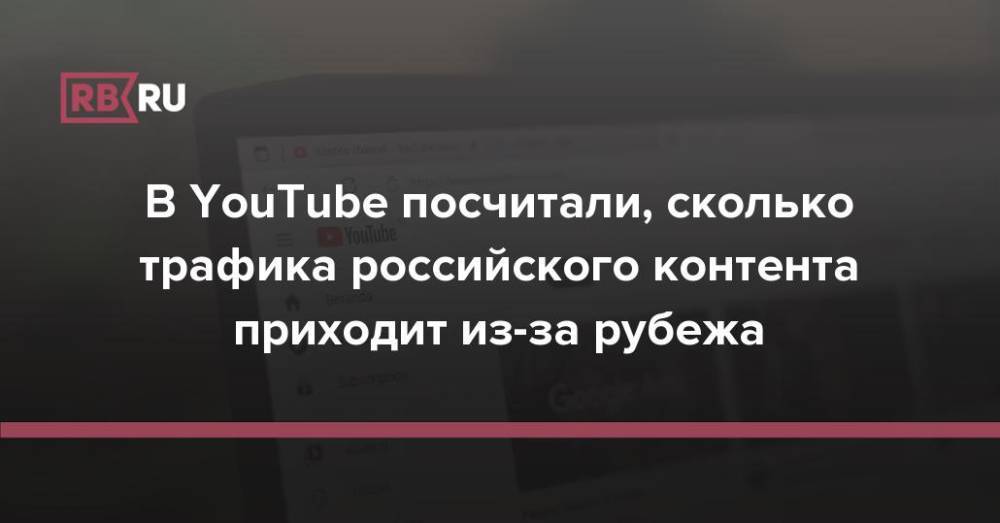 В YouTube посчитали, сколько трафика российского контента приходит из-за рубежа