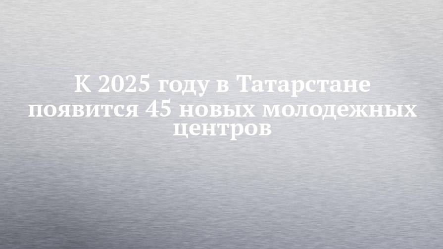 К 2025 году в Татарстане появится 45 новых молодежных центров